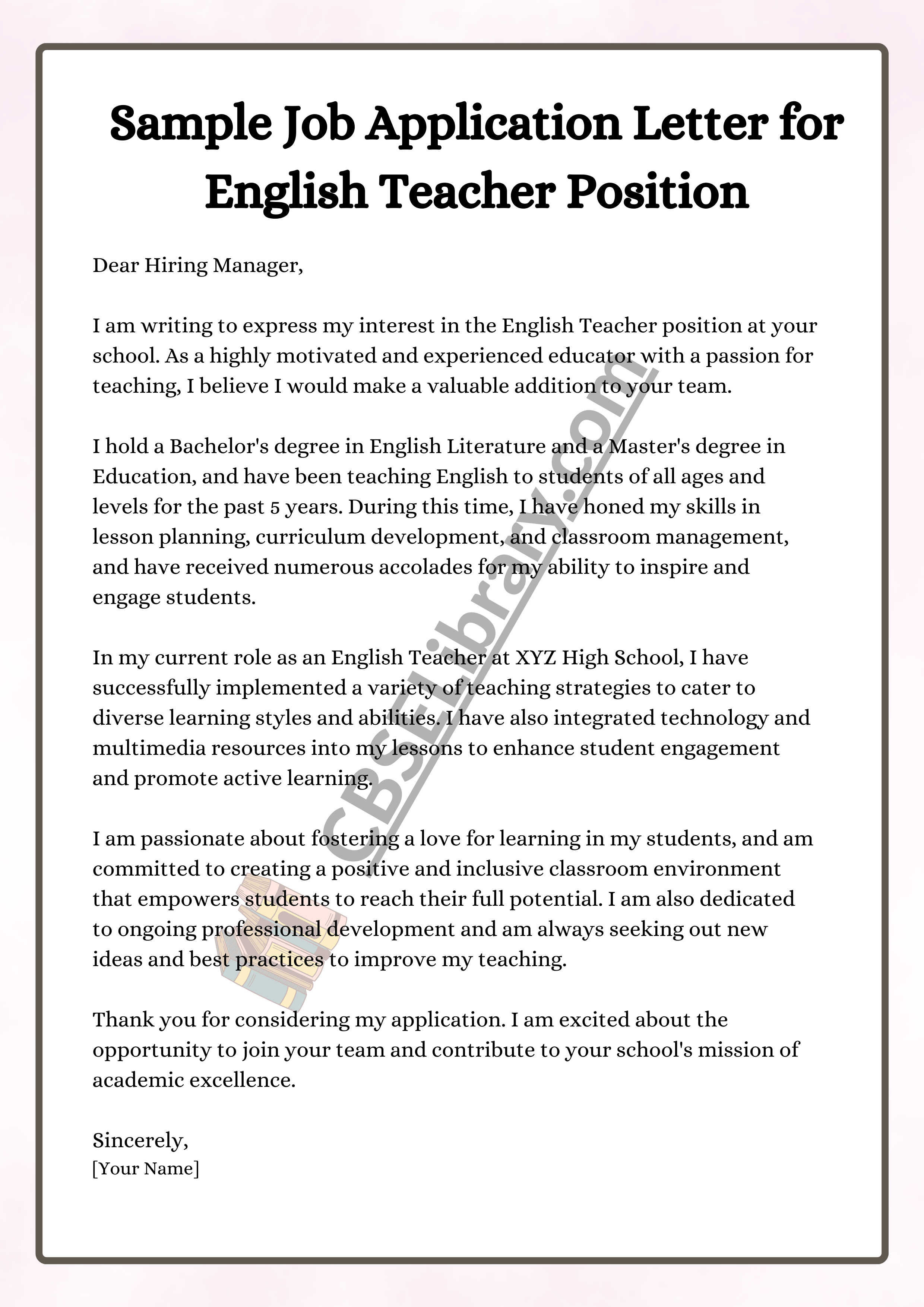 Dear Hiring Manager,  I am writing to express my interest in the English Teacher position at your school. As a highly motivated and experienced educator with a passion for teaching, I believe I would make a valuable addition to your team.  I hold a Bachelor's degree in English Literature and a Master's degree in Education, and have been teaching English to students of all ages and levels for the past 5 years. During this time, I have honed my skills in lesson planning, curriculum development, and classroom management, and have received numerous accolades for my ability to inspire and engage students.  In my current role as an English Teacher at XYZ High School, I have successfully implemented a variety of teaching strategies to cater to diverse learning styles and abilities. I have also integrated technology and multimedia resources into my lessons to enhance student engagement and promote active learning.  I am passionate about fostering a love for learning in my students, and am committed to creating a positive and inclusive classroom environment that empowers students to reach their full potential. I am also dedicated to ongoing professional development and am always seeking out new ideas and best practices to improve my teaching.  Thank you for considering my application. I am excited about the opportunity to join your team and contribute to your school's mission of academic excellence.  Sincerely, [Your Name]